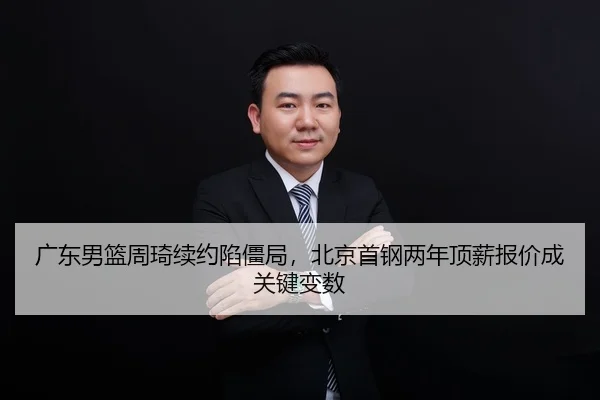 广东男篮周琦续约陷僵局，北京首钢两年顶薪报价成关键变数