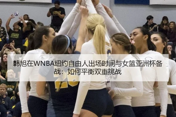 韩旭在WNBA纽约自由人出场时间与女篮亚洲杯备战：如何平衡双重挑战