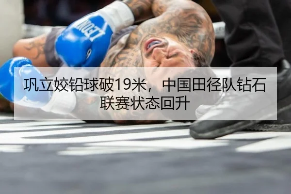 巩立姣铅球破19米，中国田径队钻石联赛状态回升