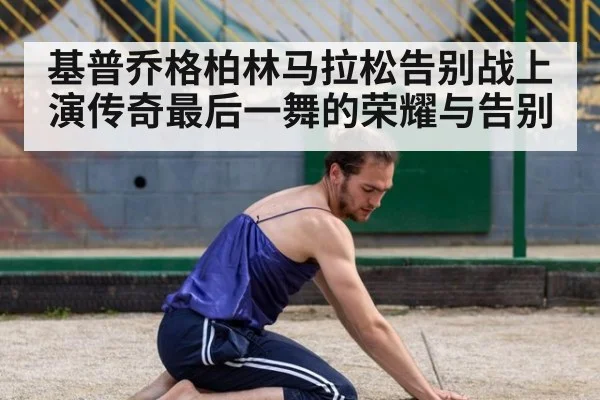 基普乔格柏林马拉松告别战上演传奇最后一舞的荣耀与告别